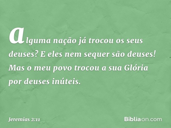 alguma nação já trocou
os seus deuses?
E eles nem sequer são deuses!
Mas o meu povo trocou a sua Glória
por deuses inúteis. -- Jeremias 2:11