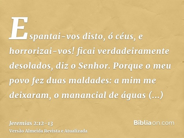 Espantai-vos disto, ó céus, e horrorizai-vos! ficai verdadeiramente desolados, diz o Senhor.Porque o meu povo fez duas maldades: a mim me deixaram, o manancial 