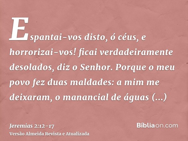 Espantai-vos disto, ó céus, e horrorizai-vos! ficai verdadeiramente desolados, diz o Senhor.Porque o meu povo fez duas maldades: a mim me deixaram, o manancial