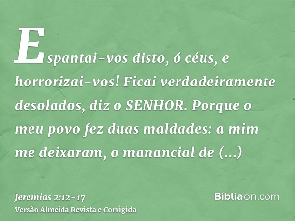 Espantai-vos disto, ó céus, e horrorizai-vos! Ficai verdadeiramente desolados, diz o SENHOR.Porque o meu povo fez duas maldades: a mim me deixaram, o manancial