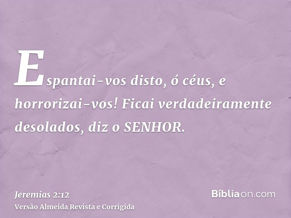 Espantai-vos disto, ó céus, e horrorizai-vos! Ficai verdadeiramente desolados, diz o SENHOR.
