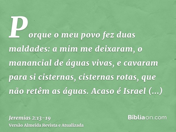 Porque o meu povo fez duas maldades: a mim me deixaram, o manancial de águas vivas, e cavaram para si cisternas, cisternas rotas, que não retêm as águas.Acaso é