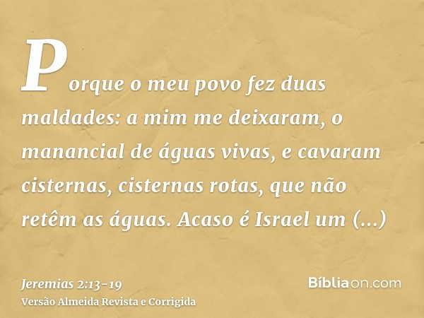 Porque o meu povo fez duas maldades: a mim me deixaram, o manancial de águas vivas, e cavaram cisternas, cisternas rotas, que não retêm as águas.Acaso é Israel 