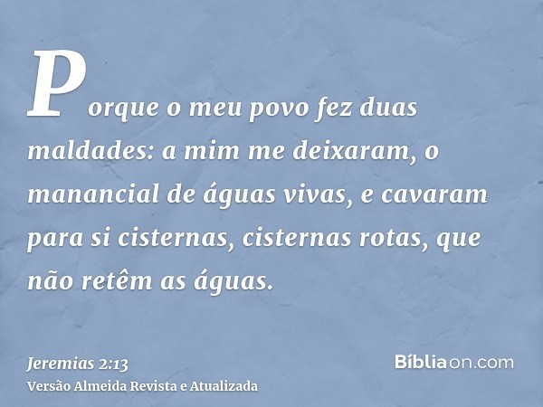 Porque o meu povo fez duas maldades: a mim me deixaram, o manancial de águas vivas, e cavaram para si cisternas, cisternas rotas, que não retêm as águas.