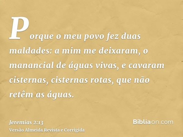 Porque o meu povo fez duas maldades: a mim me deixaram, o manancial de águas vivas, e cavaram cisternas, cisternas rotas, que não retêm as águas.