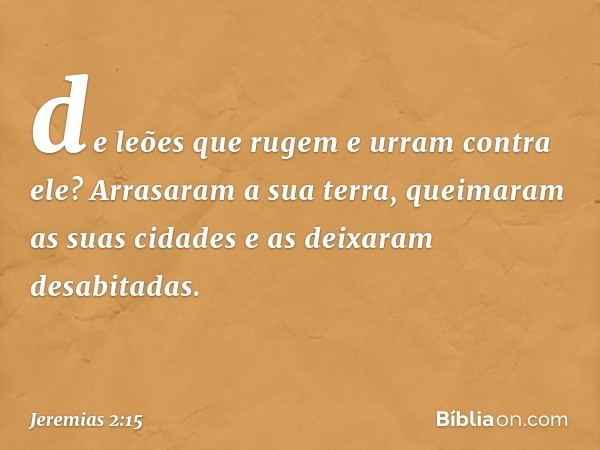 de leões que rugem e urram contra ele?
Arrasaram a sua terra,
queimaram as suas cidades
e as deixaram desabitadas. -- Jeremias 2:15