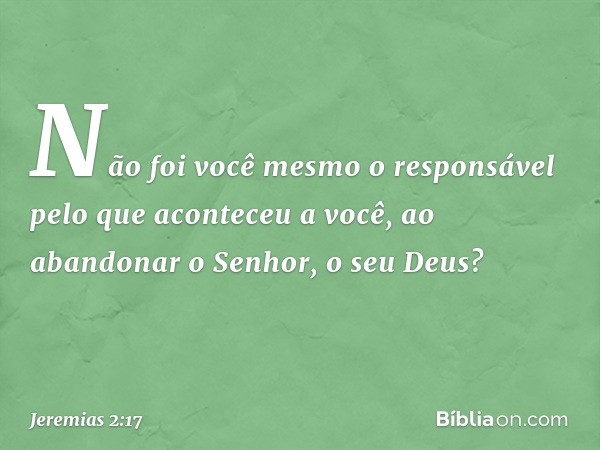 Não foi você mesmo o responsável
pelo que aconteceu a você,
ao abandonar o Senhor, o seu Deus? -- Jeremias 2:17