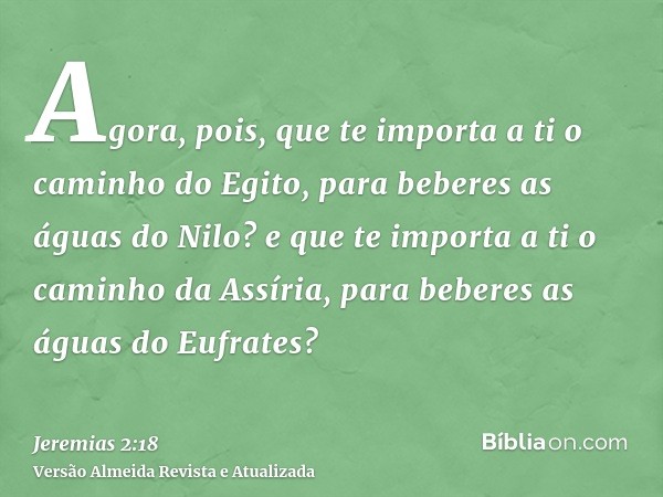 Agora, pois, que te importa a ti o caminho do Egito, para beberes as águas do Nilo? e que te importa a ti o caminho da Assíria, para beberes as águas do Eufrate