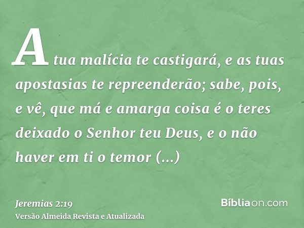 A tua malícia te castigará, e as tuas apostasias te repreenderão; sabe, pois, e vê, que má e amarga coisa é o teres deixado o Senhor teu Deus, e o não haver em 