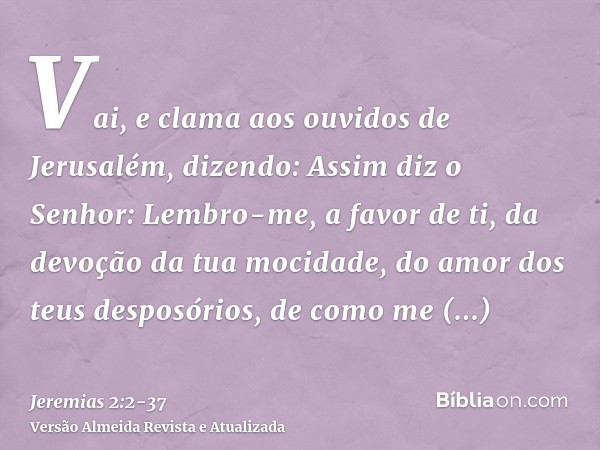 Vai, e clama aos ouvidos de Jerusalém, dizendo: Assim diz o Senhor: Lembro-me, a favor de ti, da devoção da tua mocidade, do amor dos teus desposórios, de como 