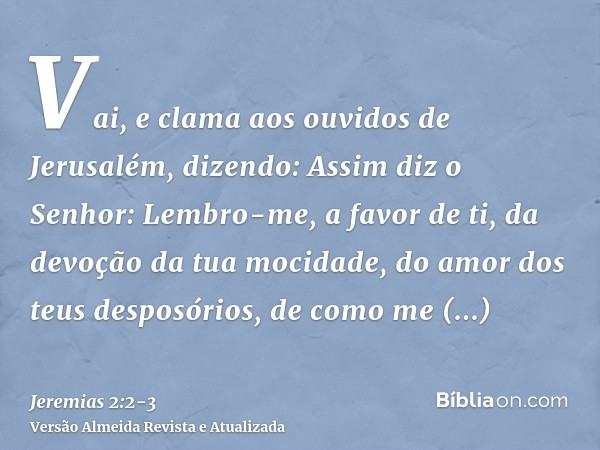 Vai, e clama aos ouvidos de Jerusalém, dizendo: Assim diz o Senhor: Lembro-me, a favor de ti, da devoção da tua mocidade, do amor dos teus desposórios, de como 