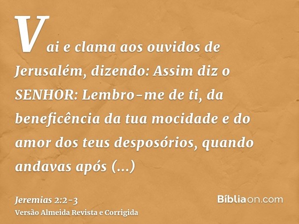 Vai e clama aos ouvidos de Jerusalém, dizendo: Assim diz o SENHOR: Lembro-me de ti, da beneficência da tua mocidade e do amor dos teus desposórios, quando andav