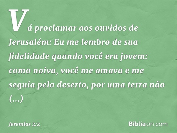 "Vá proclamar aos ouvidos de Jerusalém:
"Eu me lembro de sua fidelidade
quando você era jovem:
como noiva, você me amava
e me seguia pelo deserto,
por uma terra