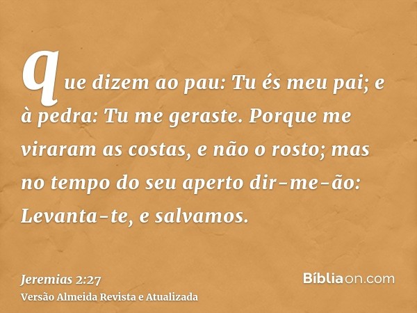 que dizem ao pau: Tu és meu pai; e à pedra: Tu me geraste. Porque me viraram as costas, e não o rosto; mas no tempo do seu aperto dir-me-ão: Levanta-te, e salva