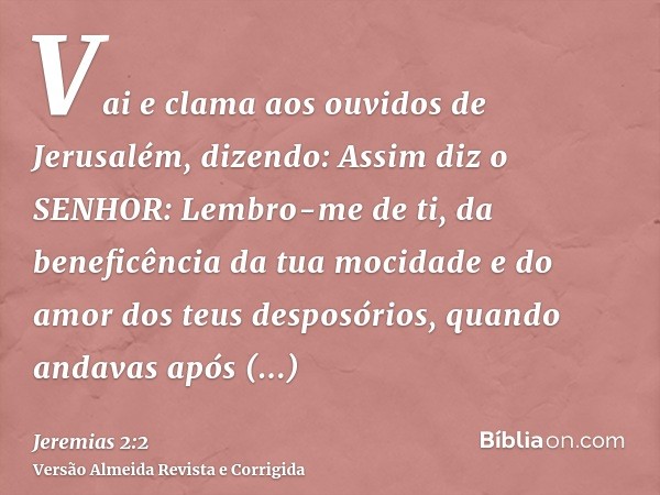 Vai e clama aos ouvidos de Jerusalém, dizendo: Assim diz o SENHOR: Lembro-me de ti, da beneficência da tua mocidade e do amor dos teus desposórios, quando andav