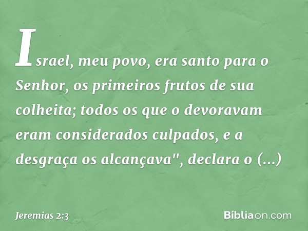 Israel, meu povo, era santo para o Senhor,
os primeiros frutos de sua colheita;
todos os que o devoravam
eram considerados culpados,
e a desgraça os alcançava",