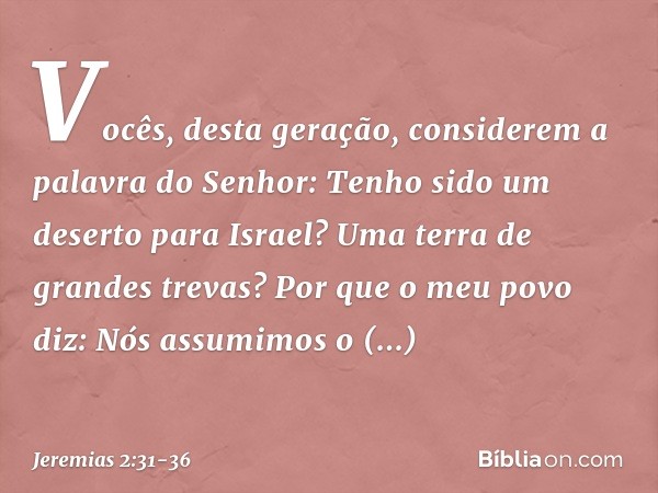 "Vocês, desta geração,
considerem a palavra do Senhor:
"Tenho sido um deserto para Israel?
Uma terra de grandes trevas?
Por que o meu povo diz:
'Nós assumimos o