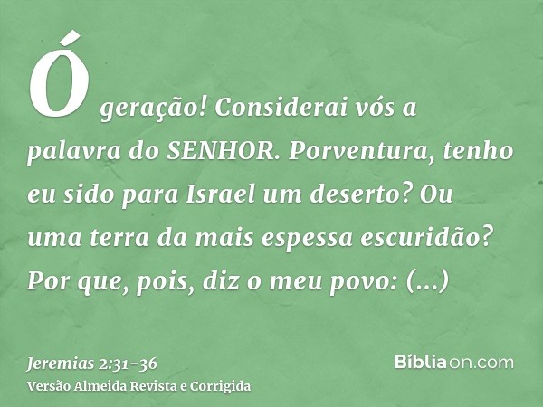 Ó geração! Considerai vós a palavra do SENHOR. Porventura, tenho eu sido para Israel um deserto? Ou uma terra da mais espessa escuridão? Por que, pois, diz o me