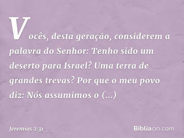 "Vocês, desta geração,
considerem a palavra do Senhor:
"Tenho sido um deserto para Israel?
Uma terra de grandes trevas?
Por que o meu povo diz:
'Nós assumimos o