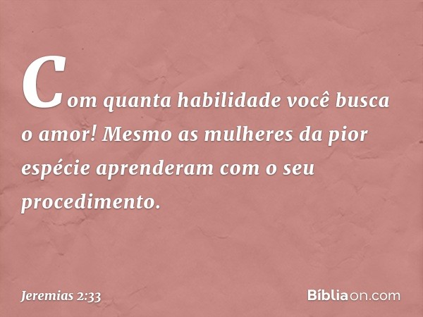 Com quanta habilidade
você busca o amor!
Mesmo as mulheres da pior espécie
aprenderam com o seu procedimento. -- Jeremias 2:33