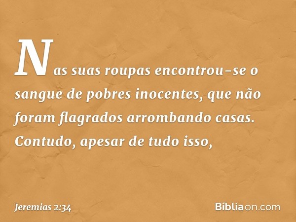 Nas suas roupas encontrou-se
o sangue de pobres inocentes,
que não foram flagrados
arrombando casas.
Contudo, apesar de tudo isso, -- Jeremias 2:34