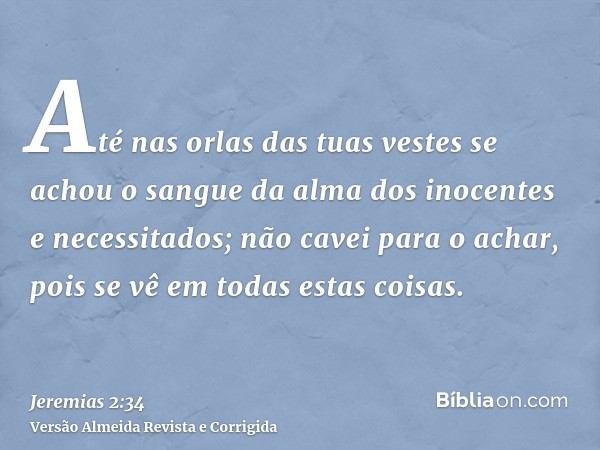 Até nas orlas das tuas vestes se achou o sangue da alma dos inocentes e necessitados; não cavei para o achar, pois se vê em todas estas coisas.