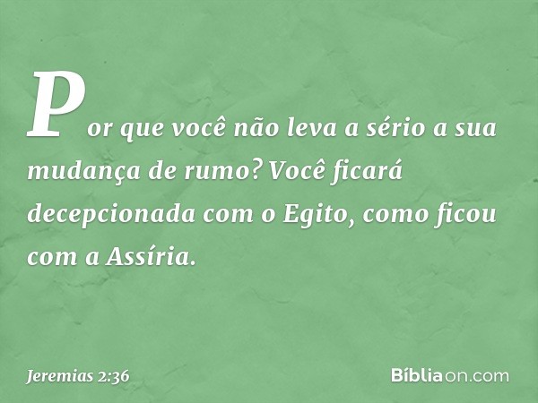 Por que você não leva a sério
a sua mudança de rumo?
Você ficará decepcionada com o Egito,
como ficou com a Assíria. -- Jeremias 2:36