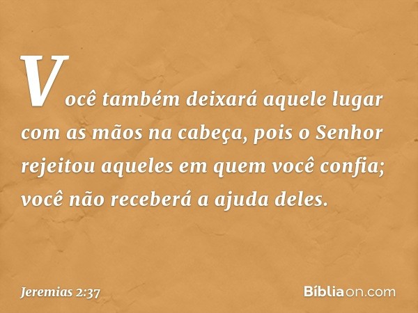 Você também deixará aquele lugar
com as mãos na cabeça,
pois o Senhor rejeitou
aqueles em quem você confia;
você não receberá a ajuda deles. -- Jeremias 2:37