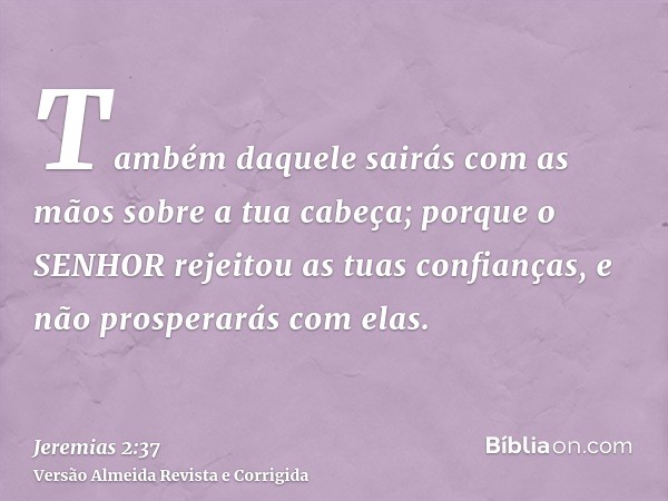 Também daquele sairás com as mãos sobre a tua cabeça; porque o SENHOR rejeitou as tuas confianças, e não prosperarás com elas.