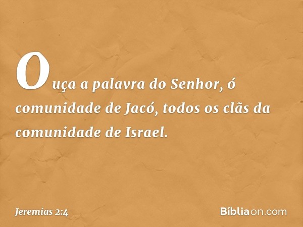 Ouça a palavra do Senhor,
ó comunidade de Jacó,
todos os clãs da comunidade de Israel. -- Jeremias 2:4