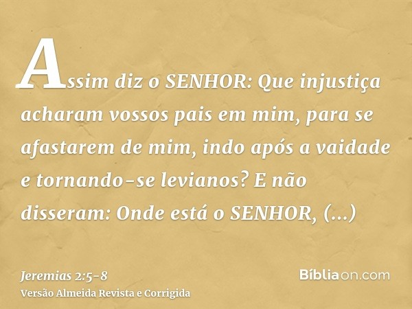 Assim diz o SENHOR: Que injustiça acharam vossos pais em mim, para se afastarem de mim, indo após a vaidade e tornando-se levianos?E não disseram: Onde está o S