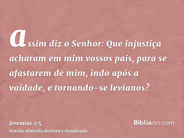 assim diz o Senhor: Que injustiça acharam em mim vossos pais, para se afastarem de mim, indo após a vaidade, e tornando-se levianos?