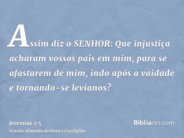 Assim diz o SENHOR: Que injustiça acharam vossos pais em mim, para se afastarem de mim, indo após a vaidade e tornando-se levianos?
