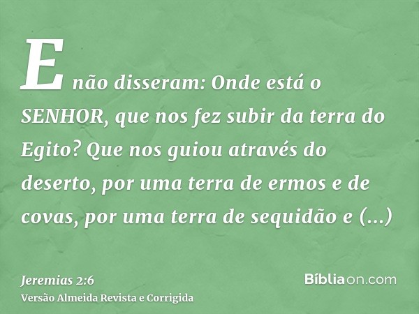 E não disseram: Onde está o SENHOR, que nos fez subir da terra do Egito? Que nos guiou através do deserto, por uma terra de ermos e de covas, por uma terra de s