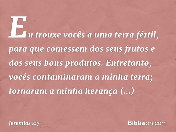 Eu trouxe vocês a uma terra fértil,
para que comessem
dos seus frutos
e dos seus bons produtos.
Entretanto, vocês contaminaram
a minha terra;
tornaram a minha h