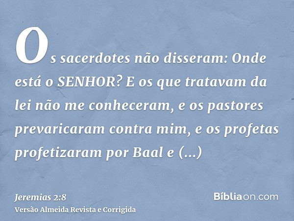 Os sacerdotes não disseram: Onde está o SENHOR? E os que tratavam da lei não me conheceram, e os pastores prevaricaram contra mim, e os profetas profetizaram po