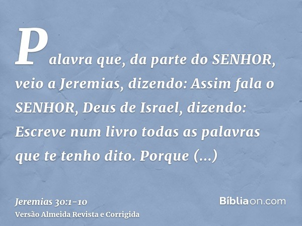 Palavra que, da parte do SENHOR, veio a Jeremias, dizendo:Assim fala o SENHOR, Deus de Israel, dizendo: Escreve num livro todas as palavras que te tenho dito.Po