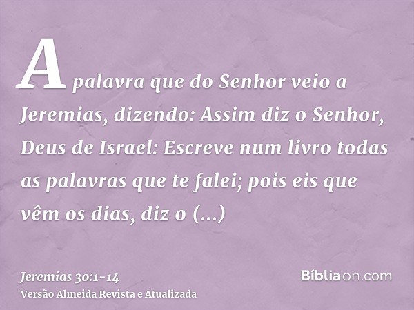 A palavra que do Senhor veio a Jeremias, dizendo:Assim diz o Senhor, Deus de Israel: Escreve num livro todas as palavras que te falei;pois eis que vêm os dias, 