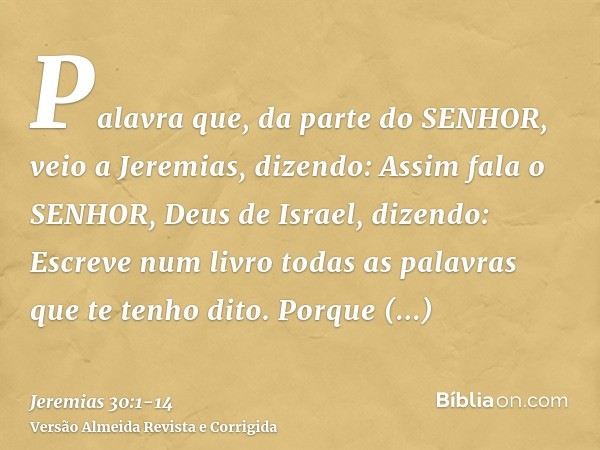 Palavra que, da parte do SENHOR, veio a Jeremias, dizendo:Assim fala o SENHOR, Deus de Israel, dizendo: Escreve num livro todas as palavras que te tenho dito.Po