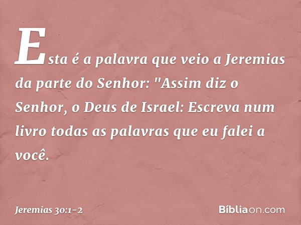 Esta é a palavra que veio a Jeremias da parte do Senhor: "Assim diz o Senhor, o Deus de Israel: Escreva num livro todas as palavras que eu falei a você. -- Jere