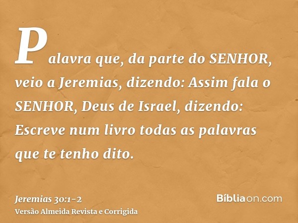 Palavra que, da parte do SENHOR, veio a Jeremias, dizendo:Assim fala o SENHOR, Deus de Israel, dizendo: Escreve num livro todas as palavras que te tenho dito.