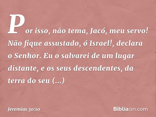 "Por isso, não tema, Jacó, meu servo!
Não fique assustado, ó Israel!",
declara o Senhor.
"Eu o salvarei de um lugar distante,
e os seus descendentes,
da terra d