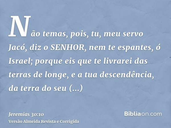 Não temas, pois, tu, meu servo Jacó, diz o SENHOR, nem te espantes, ó Israel; porque eis que te livrarei das terras de longe, e a tua descendência, da terra do 