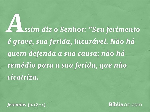 Assim diz o Senhor:
"Seu ferimento é grave,
sua ferida, incurável. Não há quem defenda a sua causa;
não há remédio para a sua ferida,
que não cicatriza. -- Jere