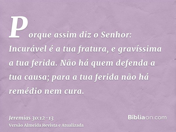 Porque assim diz o Senhor: Incurável é a tua fratura, e gravíssima a tua ferida.Não há quem defenda a tua causa; para a tua ferida não há remédio nem cura.