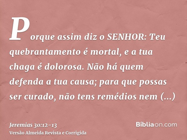 Porque assim diz o SENHOR: Teu quebrantamento é mortal, e a tua chaga é dolorosa.Não há quem defenda a tua causa; para que possas ser curado, não tens remédios 