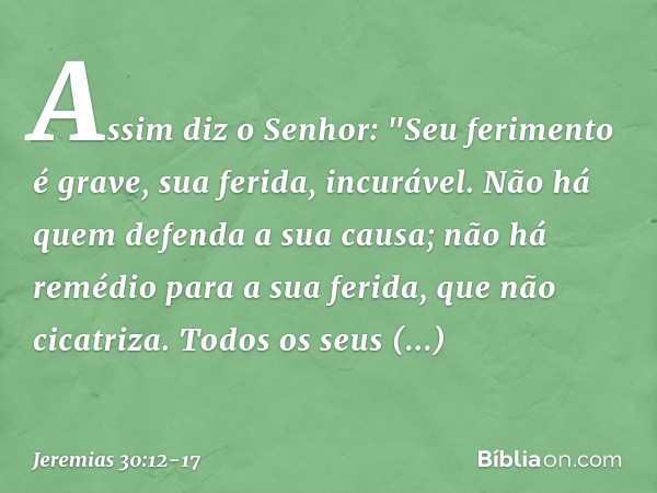 Assim diz o Senhor:
"Seu ferimento é grave,
sua ferida, incurável. Não há quem defenda a sua causa;
não há remédio para a sua ferida,
que não cicatriza. Todos o