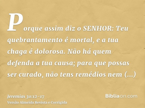 Porque assim diz o SENHOR: Teu quebrantamento é mortal, e a tua chaga é dolorosa.Não há quem defenda a tua causa; para que possas ser curado, não tens remédios 