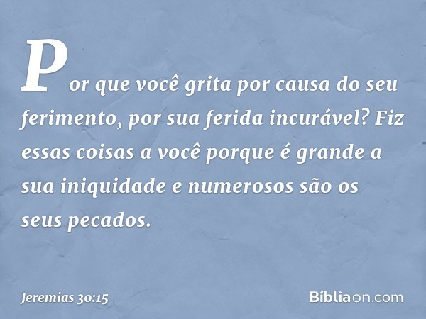 Por que você grita
por causa do seu ferimento,
por sua ferida incurável?
Fiz essas coisas a você
porque é grande a sua iniquidade
e numerosos são os seus pecado