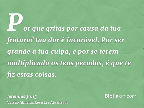 Por que gritas por causa da tua fratura? tua dor é incurável. Por ser grande a tua culpa, e por se terem multiplicado os teus pecados, é que te fiz estas coisas